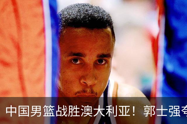 中国男篮战胜澳大利亚！郭士强夸赞一人，不是胡金秋也不是廖三宁