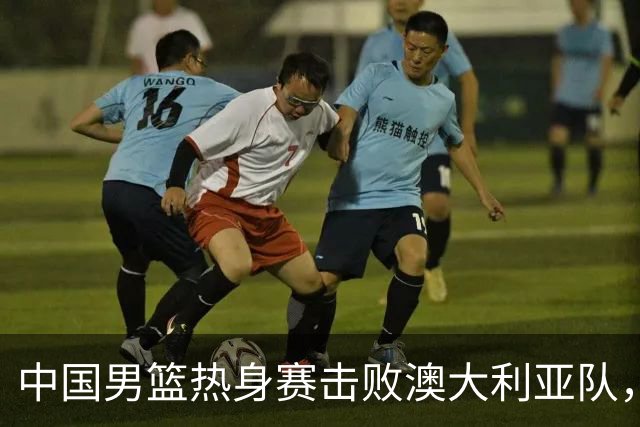 中国男篮热身赛击败澳大利亚队，王俊杰砍下23分，杨瀚森缺阵