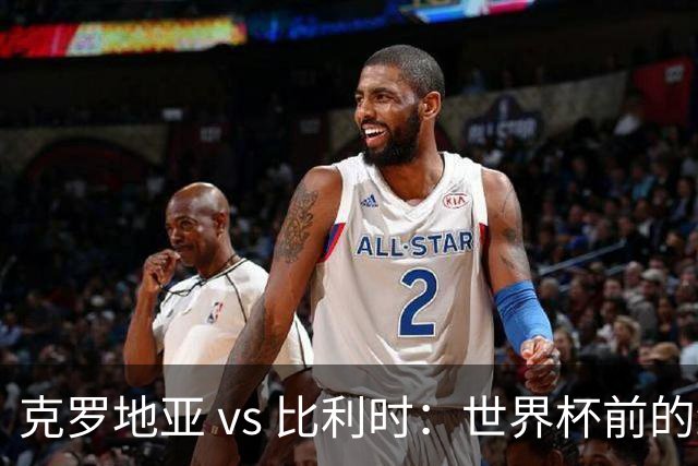 克罗地亚 vs 比利时：世界杯前的终极热身，谁能笑到最后？