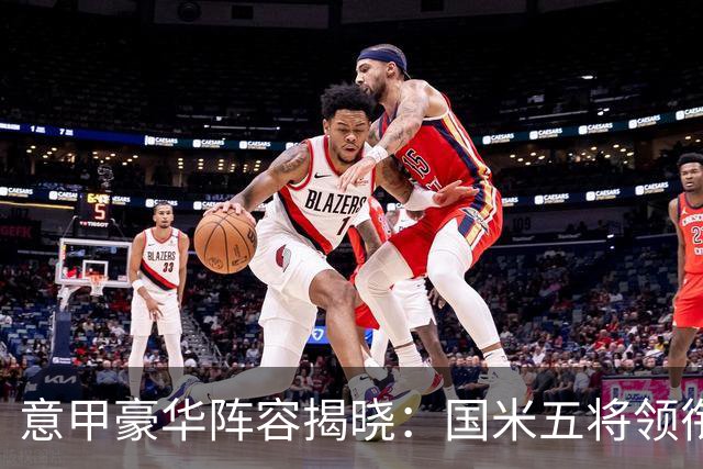意甲豪华阵容揭晓：国米五将领衔，劳塔罗等明星球员身价飙升