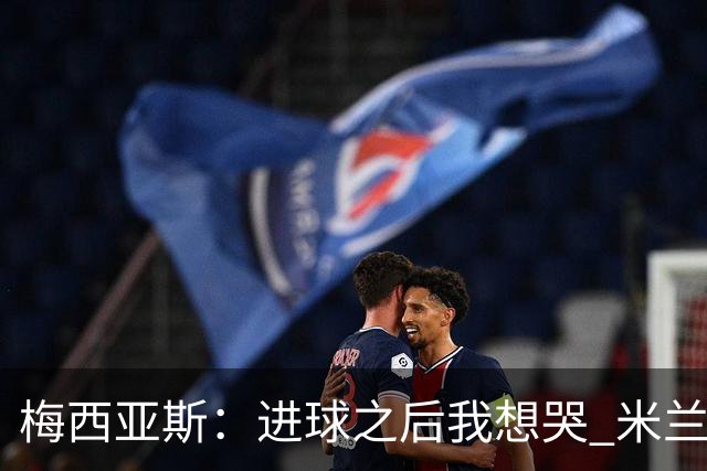 梅西亚斯：进球之后我想哭 米兰必须战斗到最后