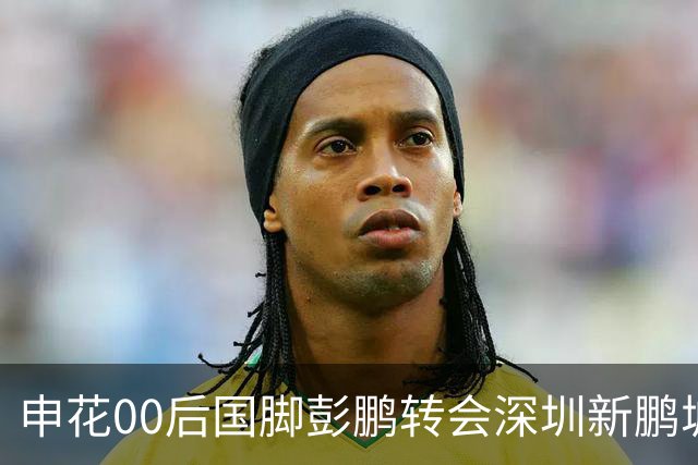 申花00后国脚彭鹏转会深圳新鹏城，签约至2028年底
