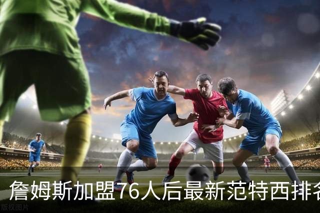 詹姆斯加盟76人后最新范特西排名：文班亚马登顶 约基奇东契奇紧随