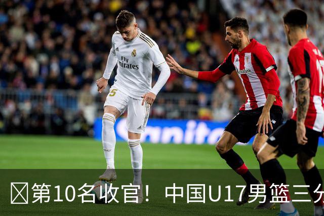 🏀第10名收官！中国U17男篮三分26中5不敌斯洛文尼亚U17男篮